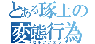 とある琢土の変態行為（セルフフェラ）