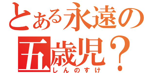 とある永遠の五歳児？（しんのすけ）