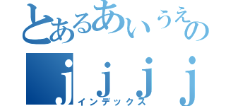 とあるあいうえおのｊｊｊｊｊｊ（インデックス）