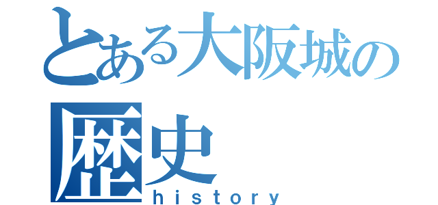 とある大阪城の歴史（ｈｉｓｔｏｒｙ）