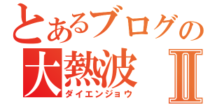 とあるブログの大熱波Ⅱ（ダイエンジョウ）