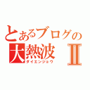 とあるブログの大熱波Ⅱ（ダイエンジョウ）