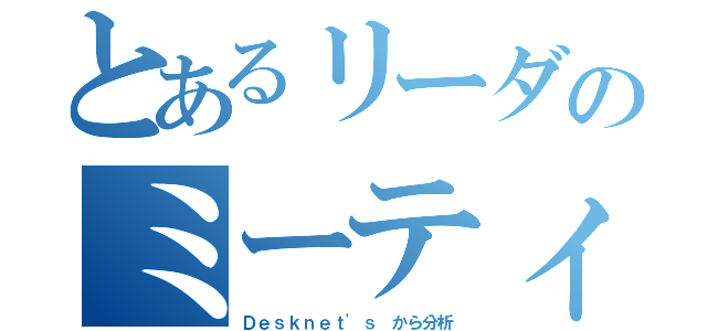 とあるリーダのミーティング分析（Ｄｅｓｋｎｅｔ'ｓ から分析）