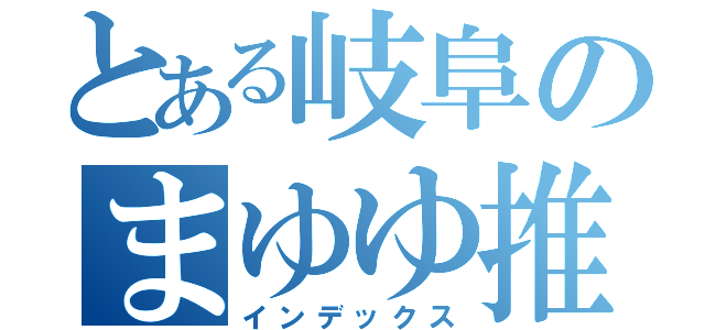 とある岐阜のまゆゆ推し（インデックス）