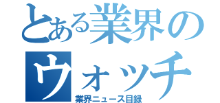 とある業界のウォッチ（業界ニュース目録）