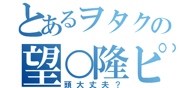 とあるヲタクの望○隆ピー（頭大丈夫？）