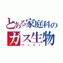 とある家庭科のガス生物（ヴァヴァ）