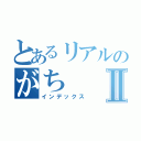 とあるリアルのがちⅡ（インデックス）