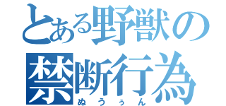 とある野獣の禁断行為（ぬうぅん）