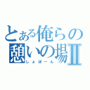 とある俺らの憩いの場Ⅱ（しょぼーん）