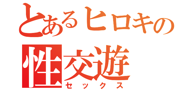 とあるヒロキの性交遊（セックス）