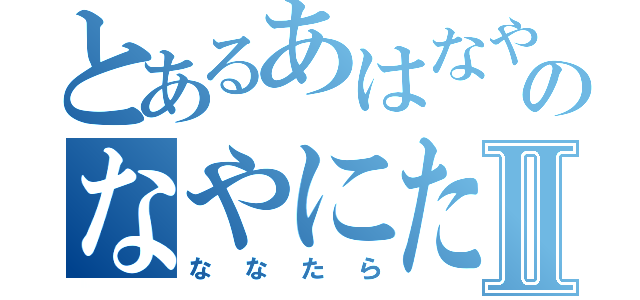 とあるあはなやのなやにたやⅡ（ななたら）