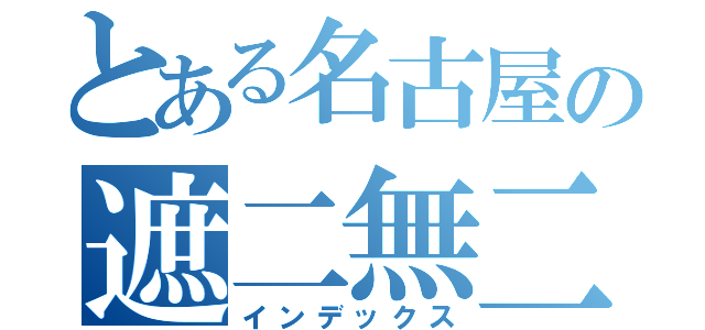 とある名古屋の遮二無二（インデックス）