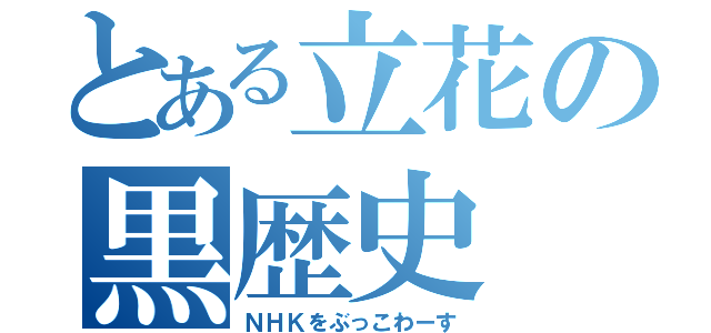 とある立花の黒歴史（ＮＨＫをぶっこわーす）