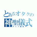 とあるオタクの神聖儀式（アニメ鑑賞）