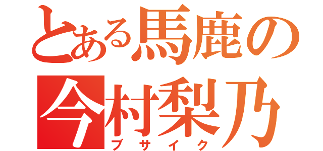 とある馬鹿の今村梨乃（ブサイク）