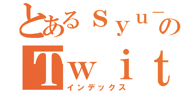 とあるｓｙｕ－ｄｏｎ のＴｗｉｔｔｅｒ記録（インデックス）