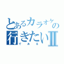 とあるカラオケの行きたい人Ⅱ（である）