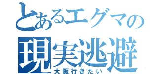 とあるエグマの現実逃避（大阪行きたい）