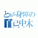 とある身障の自己中木（ごぼや）