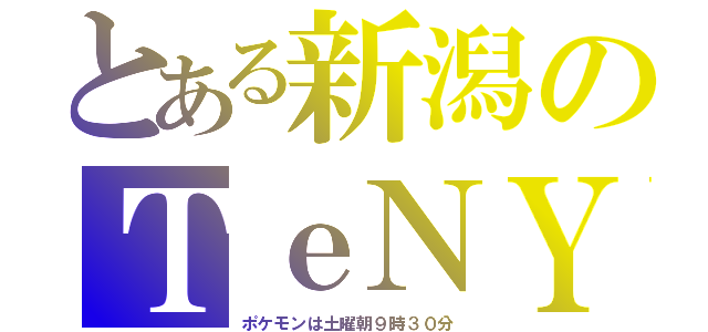 とある新潟のＴｅＮＹ（ポケモンは土曜朝９時３０分）