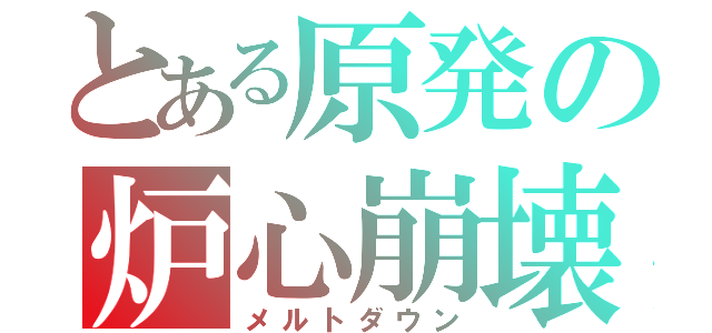 とある原発の炉心崩壊（メルトダウン）