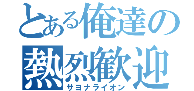 とある俺達の熱烈歓迎（サヨナライオン）