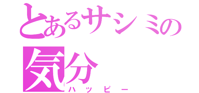 とあるサシミの気分（ハッピー）