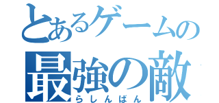 とあるゲームの最強の敵（らしんばん）