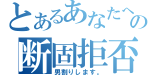 とあるあなたへの断固拒否（男割りします。）