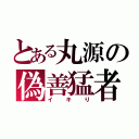 とある丸源の偽善猛者（イキり）