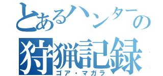 とあるハンターの狩猟記録（ゴア・マガラ）