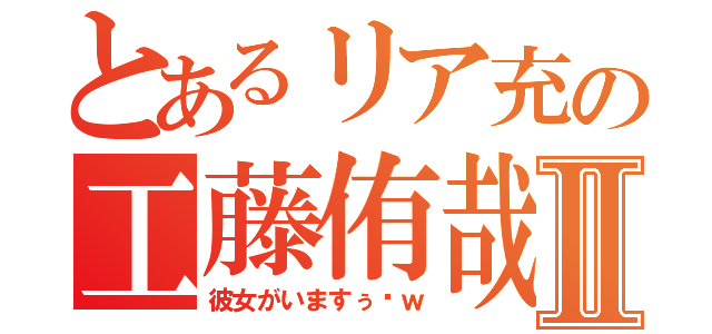 とあるリア充の工藤侑哉Ⅱ（彼女がいますぅ〜ｗ）