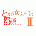 とある女ふたりの雑談Ⅱ（おしゃべりたいむ）