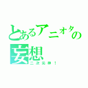 とあるアニオタの妄想（二次元神！）