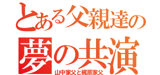 とある父親達の夢の共演（山中家父と梶原家父）