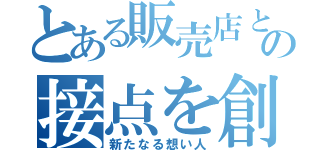 とある販売店との接点を創りだす（新たなる想い人）