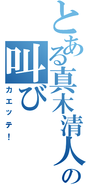 とある真木清人の叫び（カエッテ！）