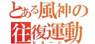 とある風神の往復運動（ヒョーン）