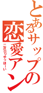 とあるサップの恋愛アンチ（二次ロリやっほーい）