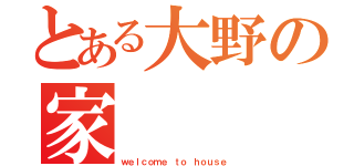 とある大野の家（ｗｅｌｃｏｍｅ ｔｏ ｈｏｕｓｅ）