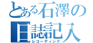 とある石澤の日誌記入（レコーディング）