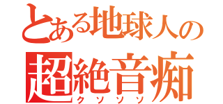 とある地球人の超絶音痴（クソソソ）