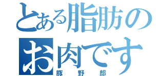 とある脂肪のお肉です（豚野郎）