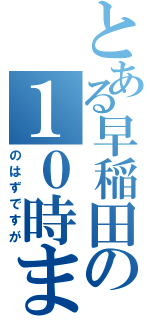 とある早稲田の１０時まで（のはずですが）