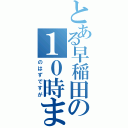 とある早稲田の１０時まで（のはずですが）