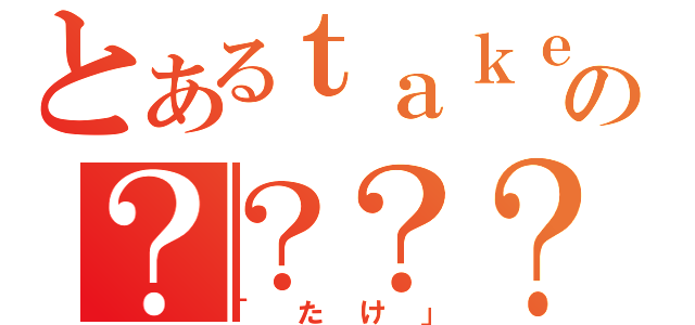 とあるｔａｋｅ。の？？？？（「たけ」）