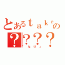 とあるｔａｋｅ。の？？？？（「たけ」）