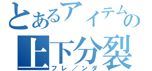 とあるアイテムの上下分裂（フレ／ンダ）