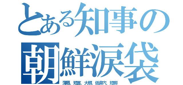 とある知事の朝鮮涙袋（薄眉、短首、大顎、低鼻穴、短脚）